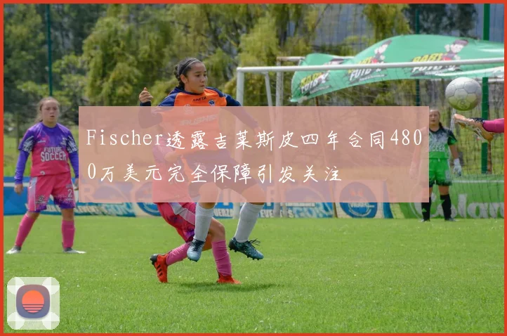Fischer透露吉莱斯皮四年合同4800万美元完全保障引发关注