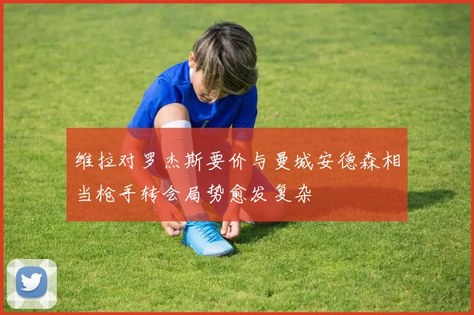 维拉对罗杰斯要价与曼城安德森相当枪手转会局势愈发复杂