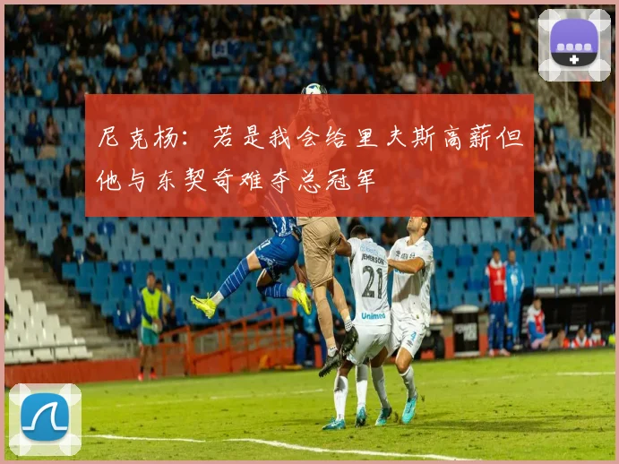 尼克杨：若是我会给里夫斯高薪但他与东契奇难夺总冠军