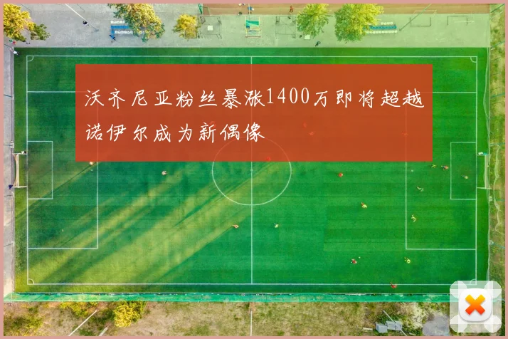 沃齐尼亚粉丝暴涨1400万即将超越诺伊尔成为新偶像