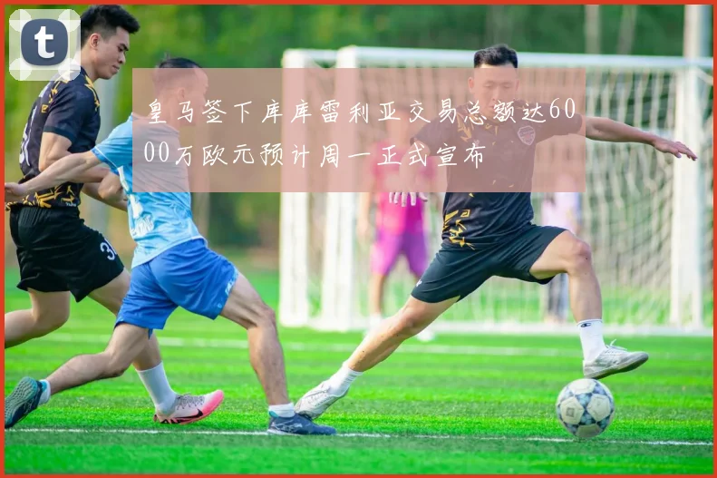 皇马签下库库雷利亚交易总额达6000万欧元预计周一正式宣布