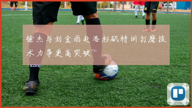 徐杰与刘金雨赴洛杉矶特训打磨技术力争更高突破