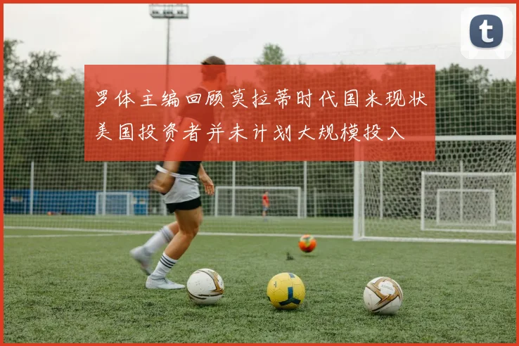 罗体主编回顾莫拉蒂时代国米现状美国投资者并未计划大规模投入