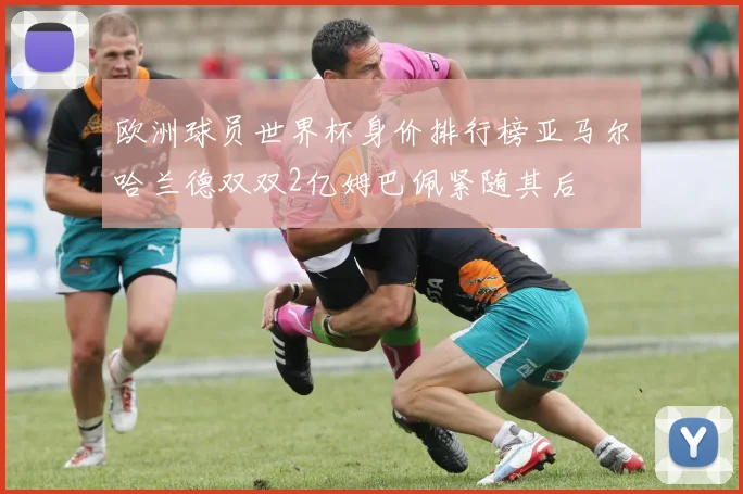 欧洲球员世界杯身价排行榜亚马尔哈兰德双双2亿姆巴佩紧随其后