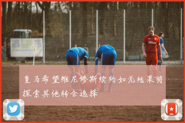 皇马希望维尼修斯续约如无结果将探索其他转会选择