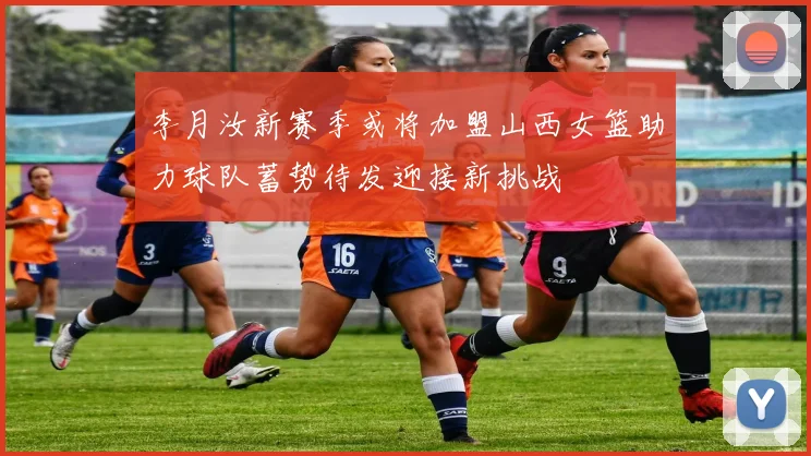 李月汝新赛季或将加盟山西女篮助力球队蓄势待发迎接新挑战