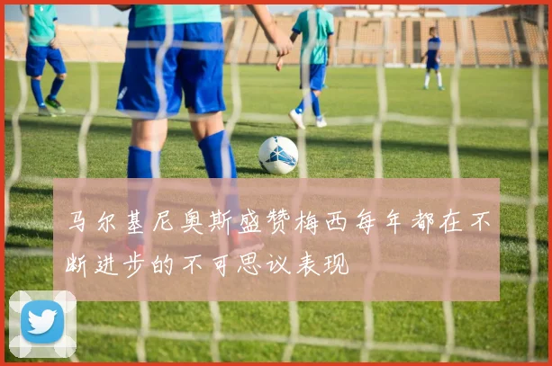 马尔基尼奥斯盛赞梅西每年都在不断进步的不可思议表现